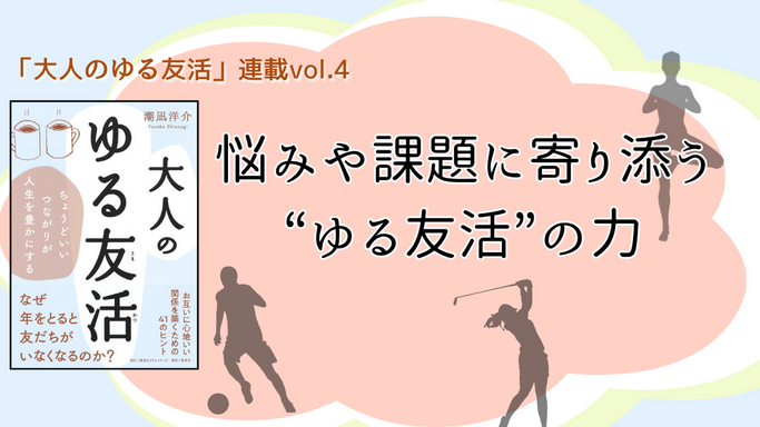 【連載第4回】「大人のゆる友活」　悩みや課題に寄り添う“ゆる友活”の力