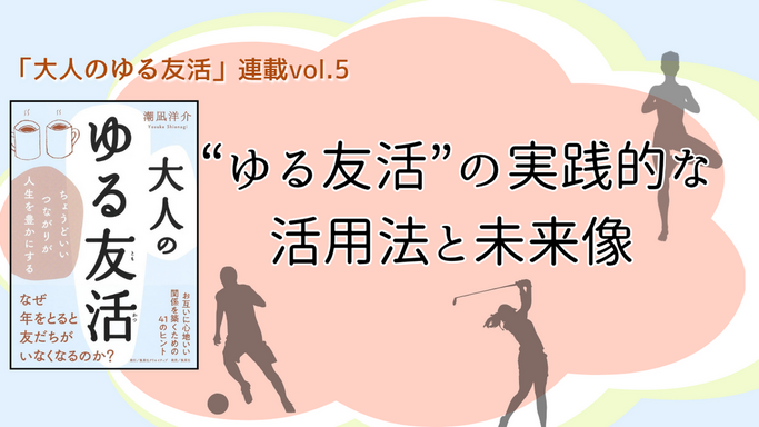 【連載第5回】「大人のゆる友活」　 “ゆる友活”の実践的な活用法と未来像